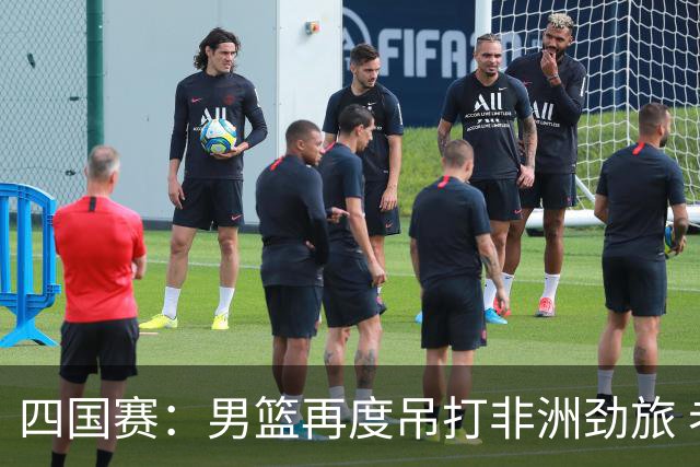 四国赛：男篮再度吊打非洲劲旅 老将稳定，年轻球员比较急躁