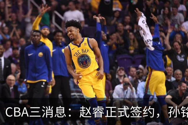 CBA三消息：赵睿正式签约，孙铭徽留遗憾，广东队报价国家队前锋